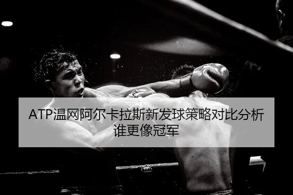 ATP温网阿尔卡拉斯新发球策略对比分析谁更像冠军